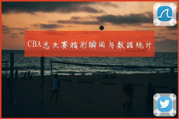 CBA总决赛精彩瞬间与数据统计