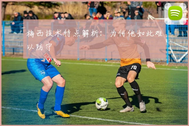 梅西技术特点解析:为何他如此难以防守