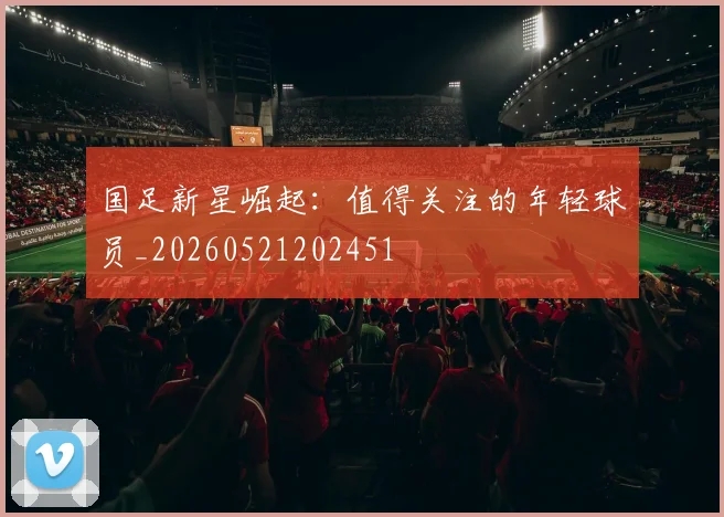 国足新星崛起:值得关注的年轻球员_20260521202451