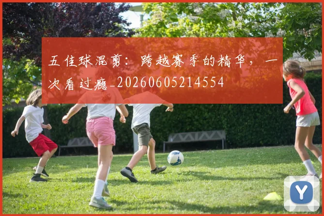 五佳球混剪:跨越赛季的精华,一次看过瘾_20260605214554