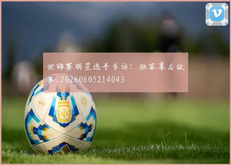 世锦赛明星选手专访:独家幕后故事_20260605214043