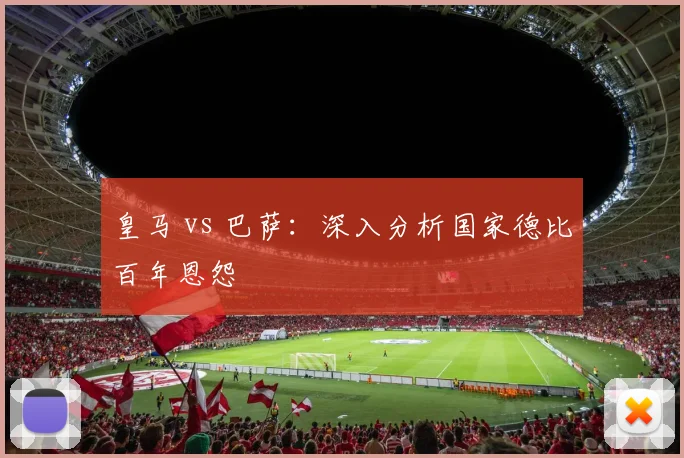 皇马 vs 巴萨:深入分析国家德比百年恩怨