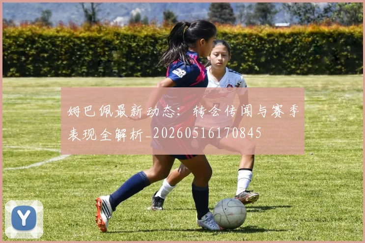 姆巴佩最新动态：转会传闻与赛季表现全解析_20260516170845